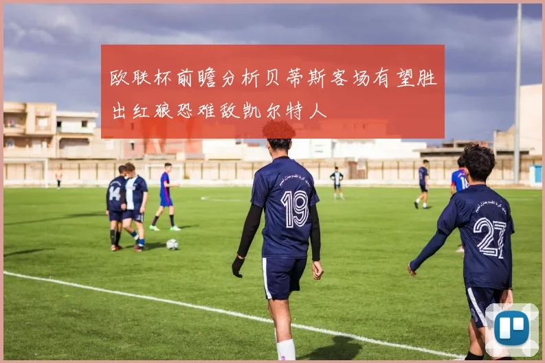 欧联杯前瞻分析贝蒂斯客场有望胜出红狼恐难敌凯尔特人