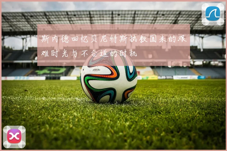 斯内德回忆贝尼特斯执教国米的艰难时光与不合适的时机