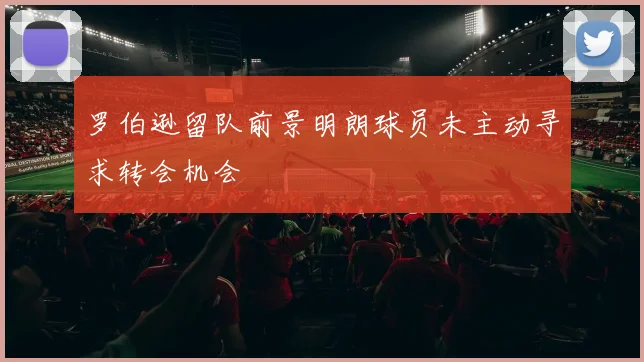 罗伯逊留队前景明朗球员未主动寻求转会机会