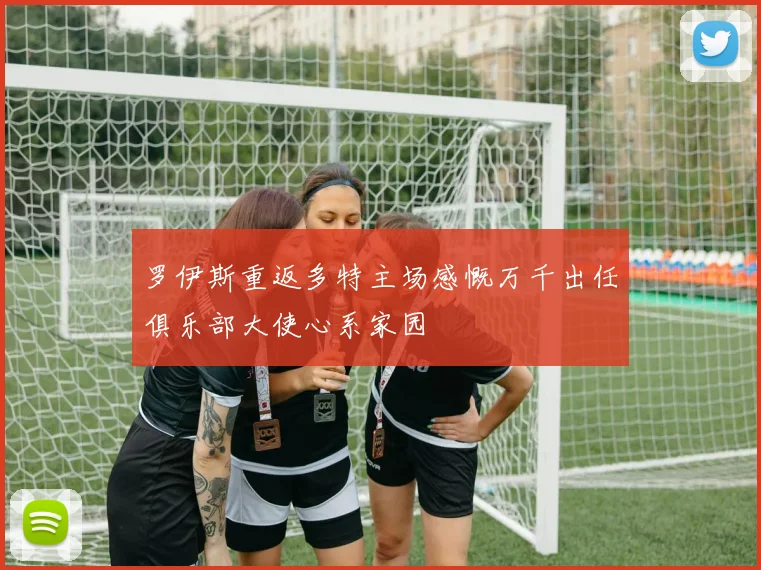 罗伊斯重返多特主场感慨万千出任俱乐部大使心系家园