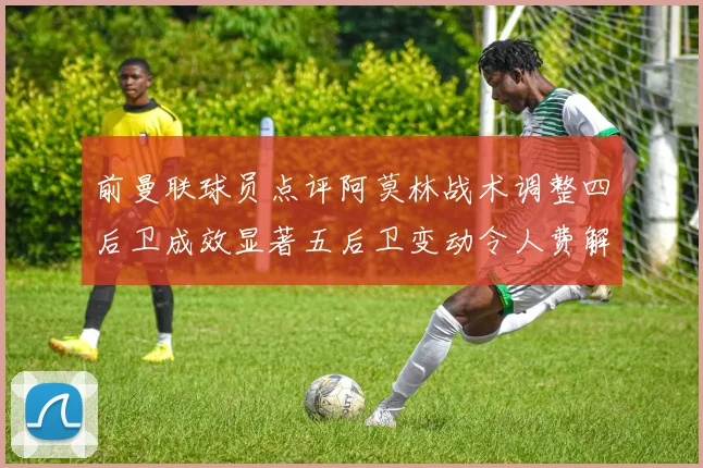 前曼联球员点评阿莫林战术调整四后卫成效显著五后卫变动令人费解