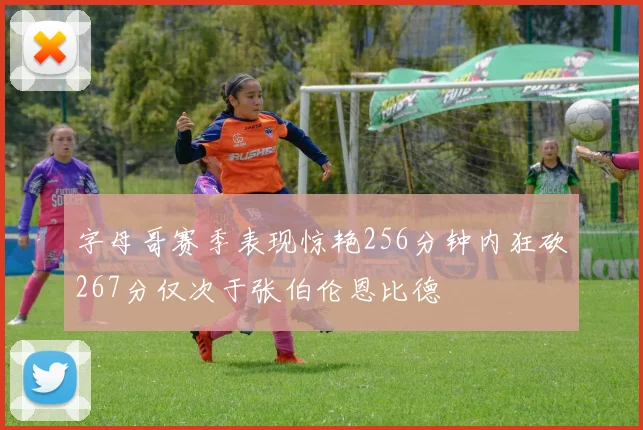 字母哥赛季表现惊艳256分钟内狂砍267分仅次于张伯伦恩比德