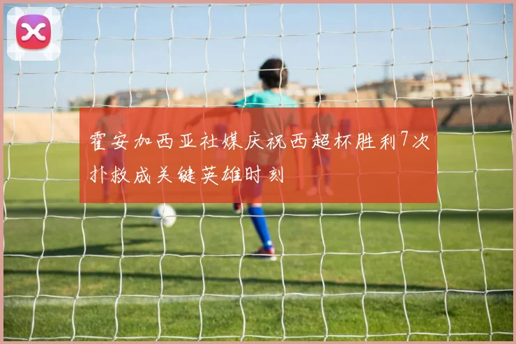 霍安加西亚社媒庆祝西超杯胜利7次扑救成关键英雄时刻