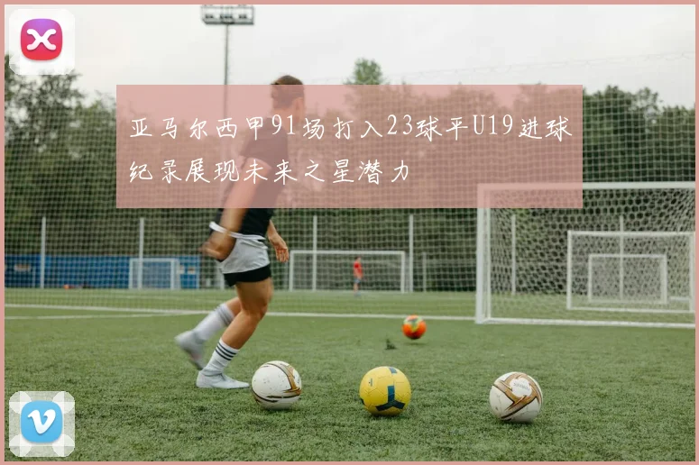 亚马尔西甲91场打入23球平U19进球纪录展现未来之星潜力