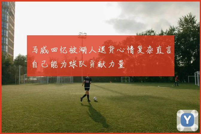 马威回忆被湖人退货心情复杂直言自己能为球队贡献力量
