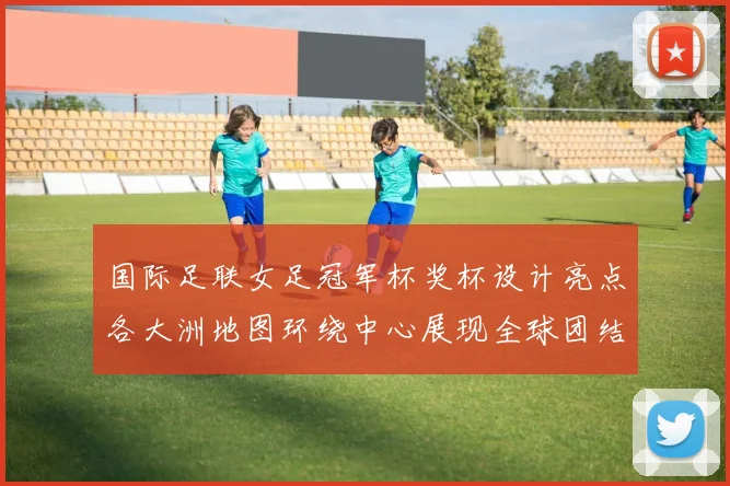 国际足联女足冠军杯奖杯设计亮点各大洲地图环绕中心展现全球团结与竞技精神