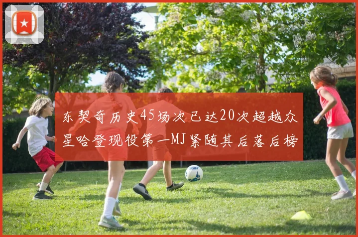 东契奇历史45场次已达20次超越众星哈登现役第一MJ紧随其后落后榜首100场