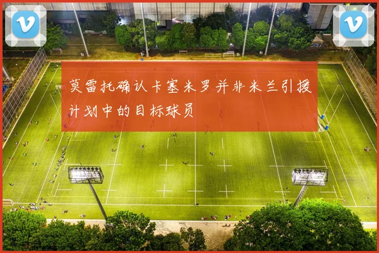 莫雷托确认卡塞米罗并非米兰引援计划中的目标球员