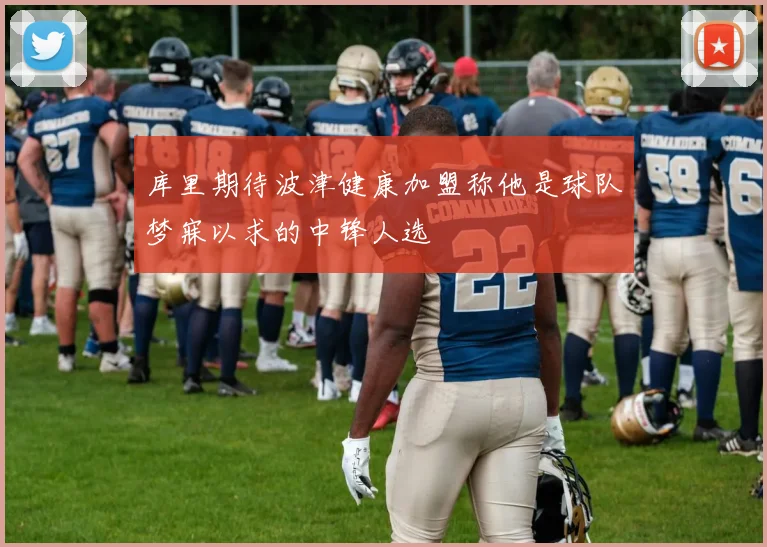 库里期待波津健康加盟称他是球队梦寐以求的中锋人选