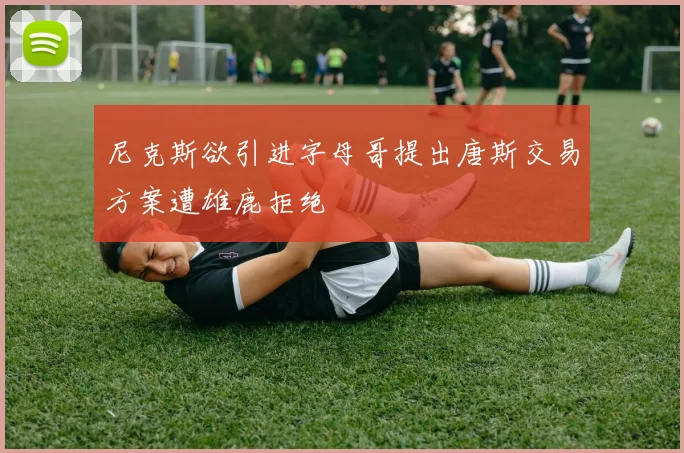 尼克斯欲引进字母哥提出唐斯交易方案遭雄鹿拒绝