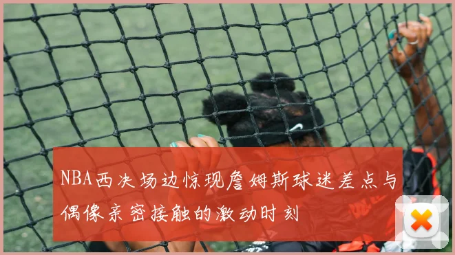 NBA西决场边惊现詹姆斯球迷差点与偶像亲密接触的激动时刻