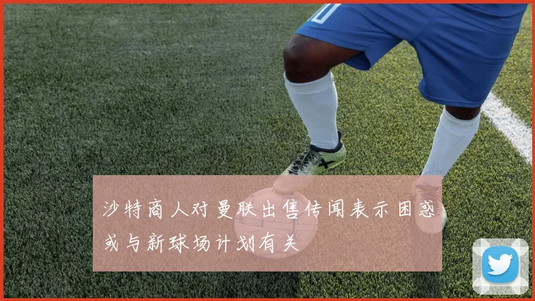 沙特商人对曼联出售传闻表示困惑或与新球场计划有关