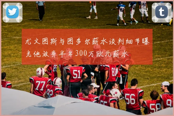 尤文图斯与图多尔薪水谈判细节曝光他放弃半年300万欧元薪水