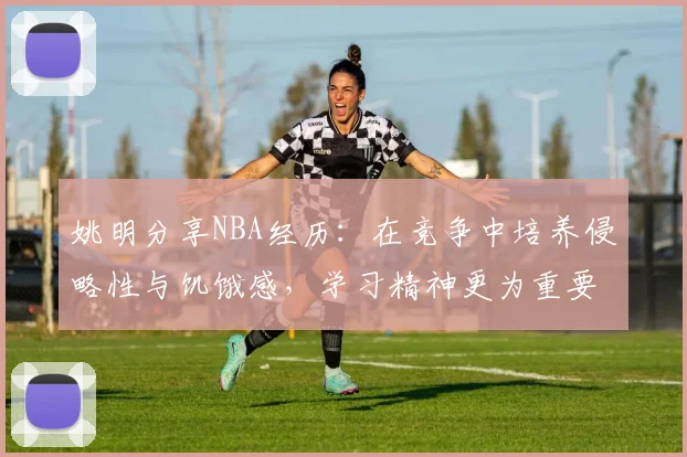 姚明分享NBA经历：在竞争中培养侵略性与饥饿感，学习精神更为重要