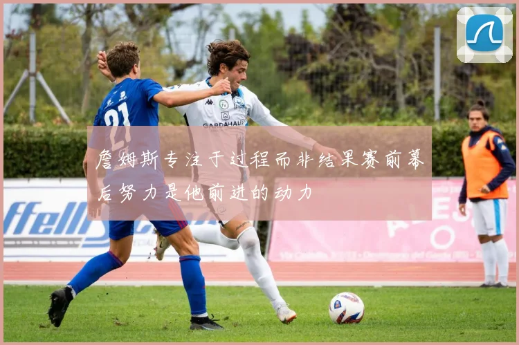 詹姆斯专注于过程而非结果赛前幕后努力是他前进的动力