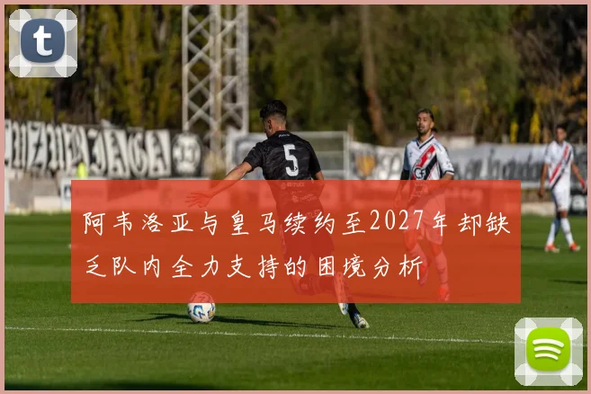 阿韦洛亚与皇马续约至2027年却缺乏队内全力支持的困境分析
