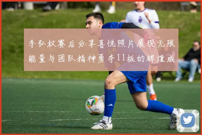 李弘权赛后分享喜悦照片展现无限能量与团队精神勇夺11板的辉煌成就