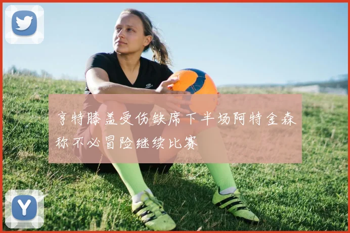 亨特膝盖受伤缺席下半场阿特金森称不必冒险继续比赛